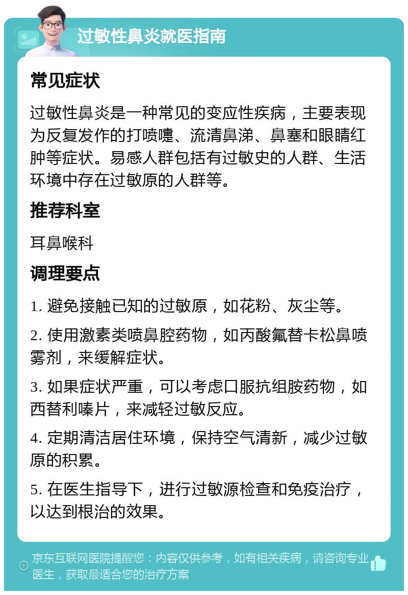 过敏性鼻炎就医指南 常见症状 过敏性鼻炎是一种常见的变应性疾病，主要表现为反复发作的打喷嚏、流清鼻涕、鼻塞和眼睛红肿等症状。易感人群包括有过敏史的人群、生活环境中存在过敏原的人群等。 推荐科室 耳鼻喉科 调理要点 1. 避免接触已知的过敏原，如花粉、灰尘等。 2. 使用激素类喷鼻腔药物，如丙酸氟替卡松鼻喷雾剂，来缓解症状。 3. 如果症状严重，可以考虑口服抗组胺药物，如西替利嗪片，来减轻过敏反应。 4. 定期清洁居住环境，保持空气清新，减少过敏原的积累。 5. 在医生指导下，进行过敏源检查和免疫治疗，以达到根治的效果。