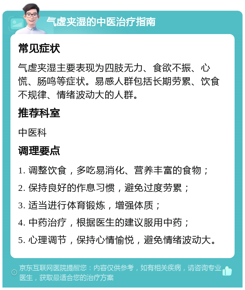 气虚夹湿的中医治疗指南 常见症状 气虚夹湿主要表现为四肢无力、食欲不振、心慌、肠鸣等症状。易感人群包括长期劳累、饮食不规律、情绪波动大的人群。 推荐科室 中医科 调理要点 1. 调整饮食，多吃易消化、营养丰富的食物； 2. 保持良好的作息习惯，避免过度劳累； 3. 适当进行体育锻炼，增强体质； 4. 中药治疗，根据医生的建议服用中药； 5. 心理调节，保持心情愉悦，避免情绪波动大。