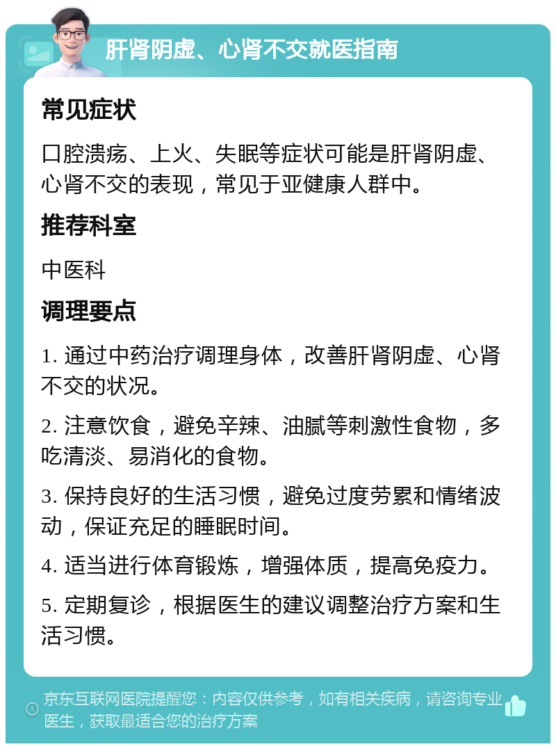 肝肾阴虚、心肾不交就医指南 常见症状 口腔溃疡、上火、失眠等症状可能是肝肾阴虚、心肾不交的表现，常见于亚健康人群中。 推荐科室 中医科 调理要点 1. 通过中药治疗调理身体，改善肝肾阴虚、心肾不交的状况。 2. 注意饮食，避免辛辣、油腻等刺激性食物，多吃清淡、易消化的食物。 3. 保持良好的生活习惯，避免过度劳累和情绪波动，保证充足的睡眠时间。 4. 适当进行体育锻炼，增强体质，提高免疫力。 5. 定期复诊，根据医生的建议调整治疗方案和生活习惯。