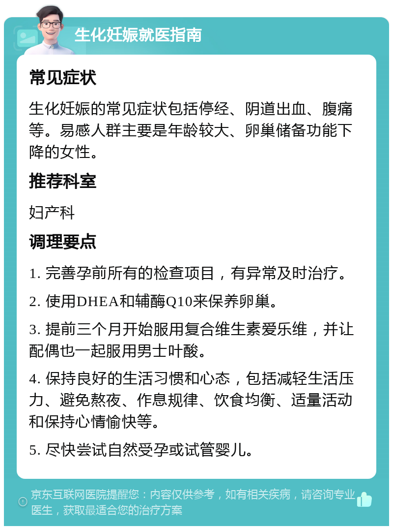 生化妊娠就医指南 常见症状 生化妊娠的常见症状包括停经、阴道出血、腹痛等。易感人群主要是年龄较大、卵巢储备功能下降的女性。 推荐科室 妇产科 调理要点 1. 完善孕前所有的检查项目，有异常及时治疗。 2. 使用DHEA和辅酶Q10来保养卵巢。 3. 提前三个月开始服用复合维生素爱乐维，并让配偶也一起服用男士叶酸。 4. 保持良好的生活习惯和心态，包括减轻生活压力、避免熬夜、作息规律、饮食均衡、适量活动和保持心情愉快等。 5. 尽快尝试自然受孕或试管婴儿。