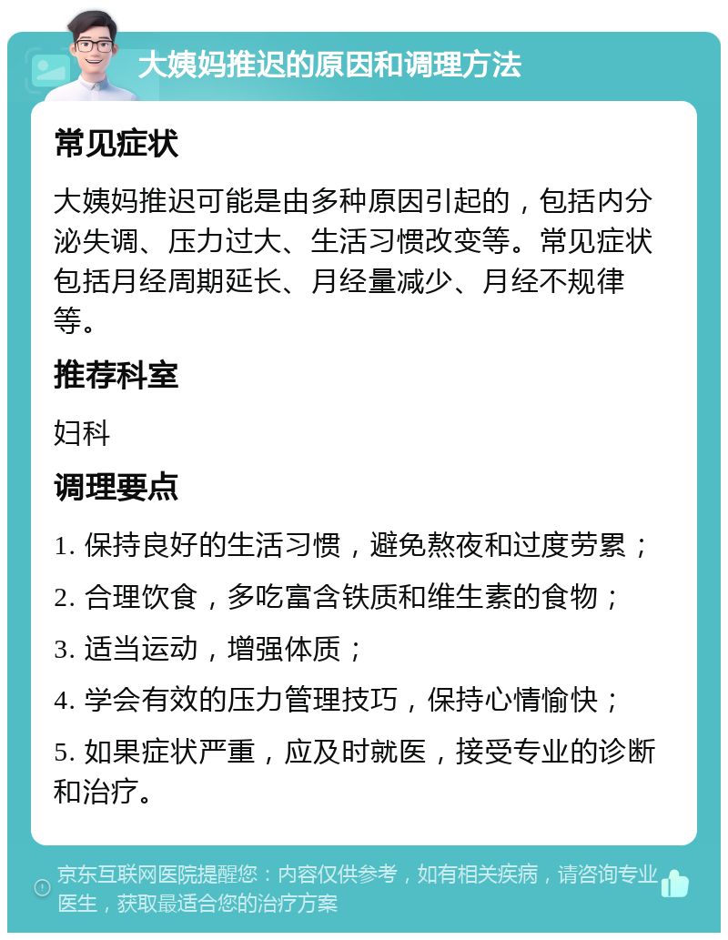 大姨妈推迟的原因和调理方法 常见症状 大姨妈推迟可能是由多种原因引起的，包括内分泌失调、压力过大、生活习惯改变等。常见症状包括月经周期延长、月经量减少、月经不规律等。 推荐科室 妇科 调理要点 1. 保持良好的生活习惯，避免熬夜和过度劳累； 2. 合理饮食，多吃富含铁质和维生素的食物； 3. 适当运动，增强体质； 4. 学会有效的压力管理技巧，保持心情愉快； 5. 如果症状严重，应及时就医，接受专业的诊断和治疗。