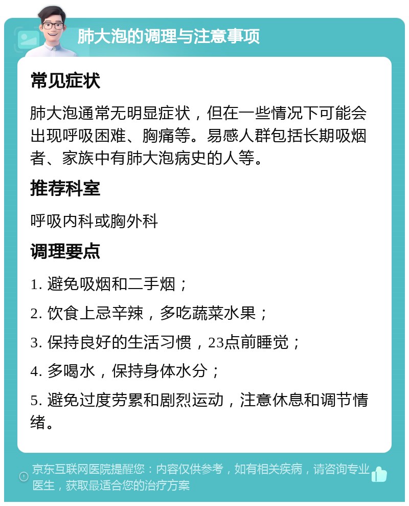 肺大泡的调理与注意事项 常见症状 肺大泡通常无明显症状，但在一些情况下可能会出现呼吸困难、胸痛等。易感人群包括长期吸烟者、家族中有肺大泡病史的人等。 推荐科室 呼吸内科或胸外科 调理要点 1. 避免吸烟和二手烟； 2. 饮食上忌辛辣，多吃蔬菜水果； 3. 保持良好的生活习惯，23点前睡觉； 4. 多喝水，保持身体水分； 5. 避免过度劳累和剧烈运动，注意休息和调节情绪。