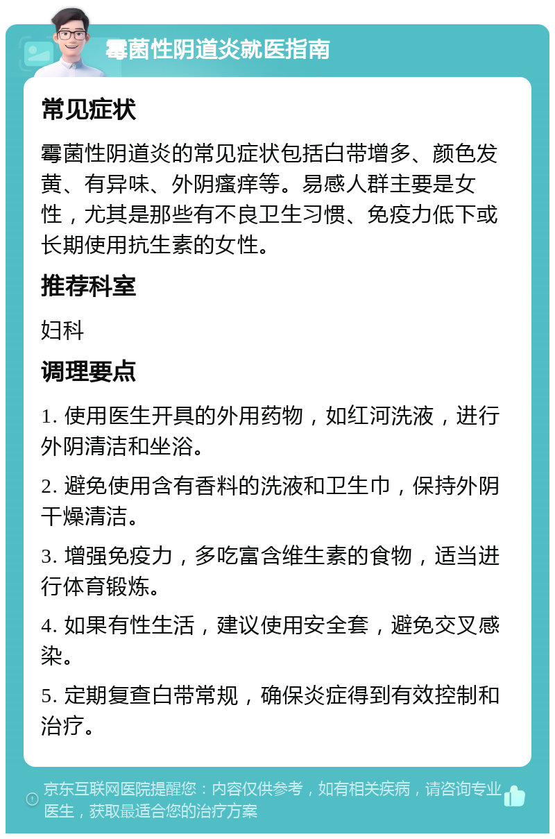 霉菌性阴道炎就医指南 常见症状 霉菌性阴道炎的常见症状包括白带增多、颜色发黄、有异味、外阴瘙痒等。易感人群主要是女性，尤其是那些有不良卫生习惯、免疫力低下或长期使用抗生素的女性。 推荐科室 妇科 调理要点 1. 使用医生开具的外用药物，如红河洗液，进行外阴清洁和坐浴。 2. 避免使用含有香料的洗液和卫生巾，保持外阴干燥清洁。 3. 增强免疫力，多吃富含维生素的食物，适当进行体育锻炼。 4. 如果有性生活，建议使用安全套，避免交叉感染。 5. 定期复查白带常规，确保炎症得到有效控制和治疗。