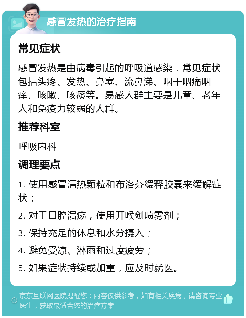 感冒发热的治疗指南 常见症状 感冒发热是由病毒引起的呼吸道感染，常见症状包括头疼、发热、鼻塞、流鼻涕、咽干咽痛咽痒、咳嗽、咳痰等。易感人群主要是儿童、老年人和免疫力较弱的人群。 推荐科室 呼吸内科 调理要点 1. 使用感冒清热颗粒和布洛芬缓释胶囊来缓解症状； 2. 对于口腔溃疡，使用开喉剑喷雾剂； 3. 保持充足的休息和水分摄入； 4. 避免受凉、淋雨和过度疲劳； 5. 如果症状持续或加重，应及时就医。