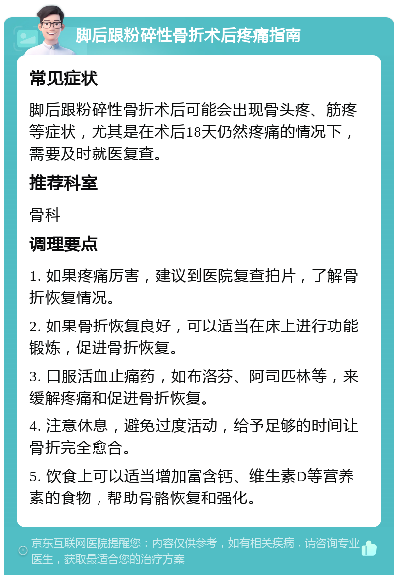 脚后跟粉碎性骨折术后疼痛指南 常见症状 脚后跟粉碎性骨折术后可能会出现骨头疼、筋疼等症状，尤其是在术后18天仍然疼痛的情况下，需要及时就医复查。 推荐科室 骨科 调理要点 1. 如果疼痛厉害，建议到医院复查拍片，了解骨折恢复情况。 2. 如果骨折恢复良好，可以适当在床上进行功能锻炼，促进骨折恢复。 3. 口服活血止痛药，如布洛芬、阿司匹林等，来缓解疼痛和促进骨折恢复。 4. 注意休息，避免过度活动，给予足够的时间让骨折完全愈合。 5. 饮食上可以适当增加富含钙、维生素D等营养素的食物，帮助骨骼恢复和强化。