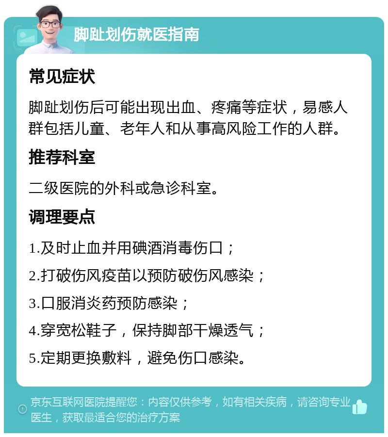 脚趾划伤就医指南 常见症状 脚趾划伤后可能出现出血、疼痛等症状，易感人群包括儿童、老年人和从事高风险工作的人群。 推荐科室 二级医院的外科或急诊科室。 调理要点 1.及时止血并用碘酒消毒伤口； 2.打破伤风疫苗以预防破伤风感染； 3.口服消炎药预防感染； 4.穿宽松鞋子，保持脚部干燥透气； 5.定期更换敷料，避免伤口感染。