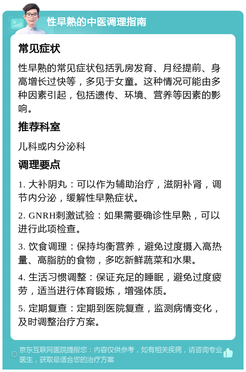 性早熟的中医调理指南 常见症状 性早熟的常见症状包括乳房发育、月经提前、身高增长过快等，多见于女童。这种情况可能由多种因素引起，包括遗传、环境、营养等因素的影响。 推荐科室 儿科或内分泌科 调理要点 1. 大补阴丸：可以作为辅助治疗，滋阴补肾，调节内分泌，缓解性早熟症状。 2. GNRH刺激试验：如果需要确诊性早熟，可以进行此项检查。 3. 饮食调理：保持均衡营养，避免过度摄入高热量、高脂肪的食物，多吃新鲜蔬菜和水果。 4. 生活习惯调整：保证充足的睡眠，避免过度疲劳，适当进行体育锻炼，增强体质。 5. 定期复查：定期到医院复查，监测病情变化，及时调整治疗方案。