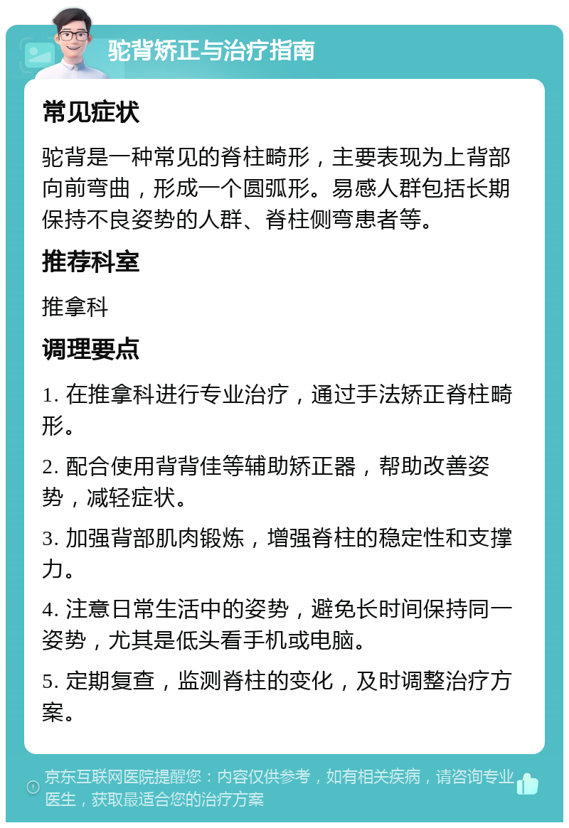 驼背矫正与治疗指南 常见症状 驼背是一种常见的脊柱畸形，主要表现为上背部向前弯曲，形成一个圆弧形。易感人群包括长期保持不良姿势的人群、脊柱侧弯患者等。 推荐科室 推拿科 调理要点 1. 在推拿科进行专业治疗，通过手法矫正脊柱畸形。 2. 配合使用背背佳等辅助矫正器，帮助改善姿势，减轻症状。 3. 加强背部肌肉锻炼，增强脊柱的稳定性和支撑力。 4. 注意日常生活中的姿势，避免长时间保持同一姿势，尤其是低头看手机或电脑。 5. 定期复查，监测脊柱的变化，及时调整治疗方案。