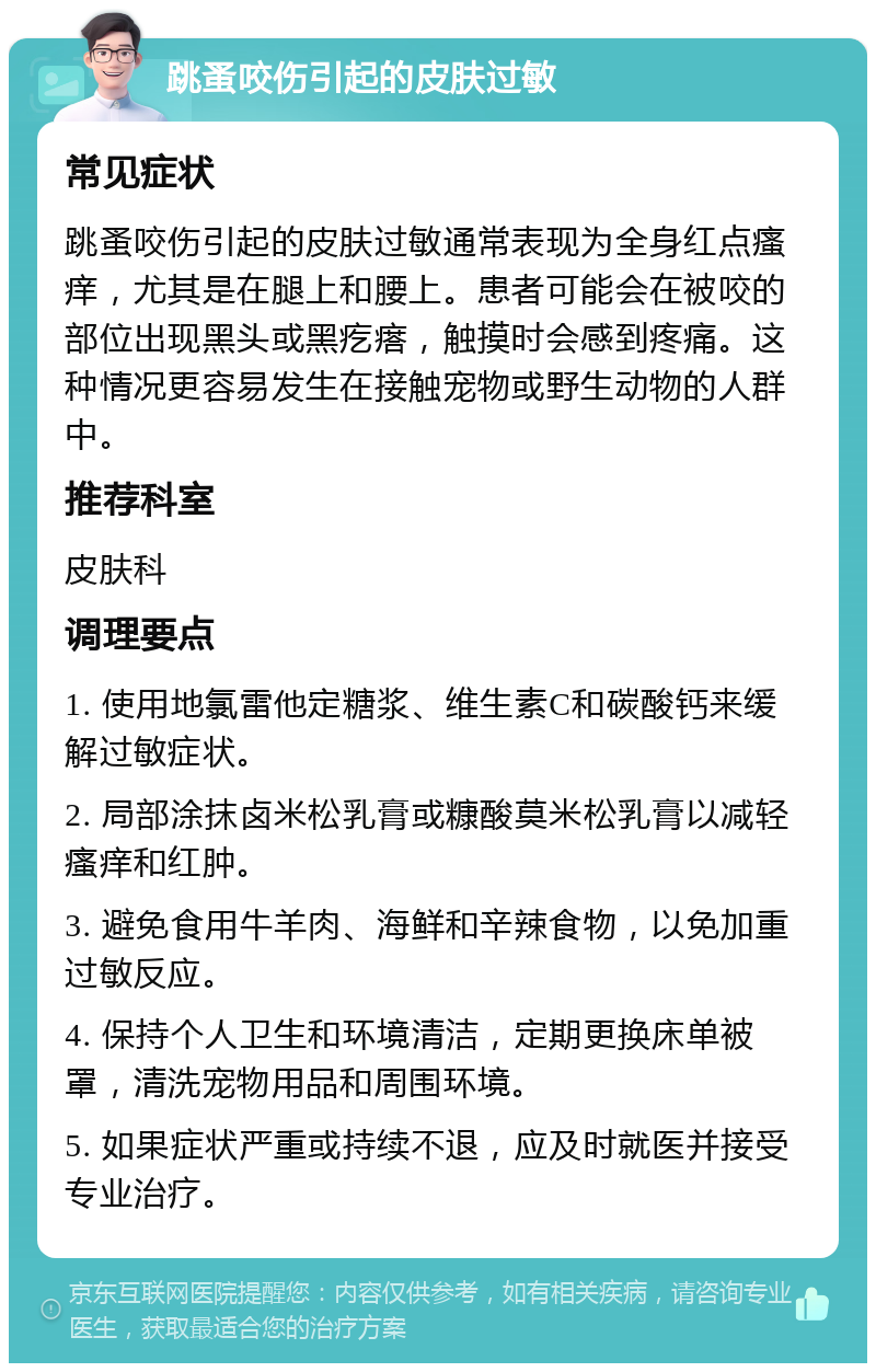 跳蚤咬伤引起的皮肤过敏 常见症状 跳蚤咬伤引起的皮肤过敏通常表现为全身红点瘙痒，尤其是在腿上和腰上。患者可能会在被咬的部位出现黑头或黑疙瘩，触摸时会感到疼痛。这种情况更容易发生在接触宠物或野生动物的人群中。 推荐科室 皮肤科 调理要点 1. 使用地氯雷他定糖浆、维生素C和碳酸钙来缓解过敏症状。 2. 局部涂抹卤米松乳膏或糠酸莫米松乳膏以减轻瘙痒和红肿。 3. 避免食用牛羊肉、海鲜和辛辣食物，以免加重过敏反应。 4. 保持个人卫生和环境清洁，定期更换床单被罩，清洗宠物用品和周围环境。 5. 如果症状严重或持续不退，应及时就医并接受专业治疗。