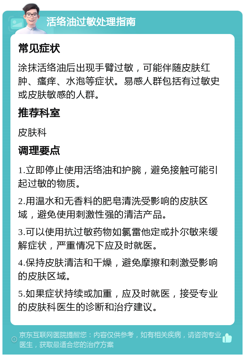 活络油过敏处理指南 常见症状 涂抹活络油后出现手臂过敏，可能伴随皮肤红肿、瘙痒、水泡等症状。易感人群包括有过敏史或皮肤敏感的人群。 推荐科室 皮肤科 调理要点 1.立即停止使用活络油和护腕，避免接触可能引起过敏的物质。 2.用温水和无香料的肥皂清洗受影响的皮肤区域，避免使用刺激性强的清洁产品。 3.可以使用抗过敏药物如氯雷他定或扑尔敏来缓解症状，严重情况下应及时就医。 4.保持皮肤清洁和干燥，避免摩擦和刺激受影响的皮肤区域。 5.如果症状持续或加重，应及时就医，接受专业的皮肤科医生的诊断和治疗建议。