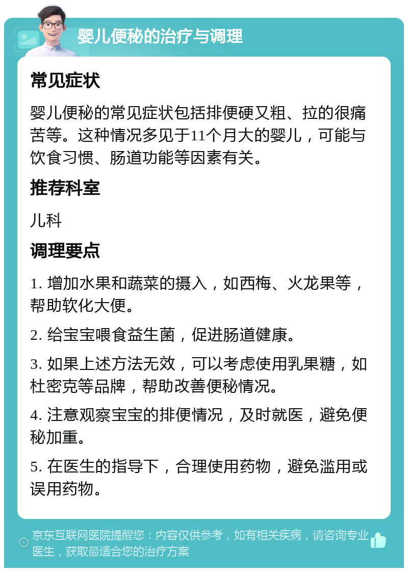 婴儿便秘的治疗与调理 常见症状 婴儿便秘的常见症状包括排便硬又粗、拉的很痛苦等。这种情况多见于11个月大的婴儿，可能与饮食习惯、肠道功能等因素有关。 推荐科室 儿科 调理要点 1. 增加水果和蔬菜的摄入，如西梅、火龙果等，帮助软化大便。 2. 给宝宝喂食益生菌，促进肠道健康。 3. 如果上述方法无效，可以考虑使用乳果糖，如杜密克等品牌，帮助改善便秘情况。 4. 注意观察宝宝的排便情况，及时就医，避免便秘加重。 5. 在医生的指导下，合理使用药物，避免滥用或误用药物。