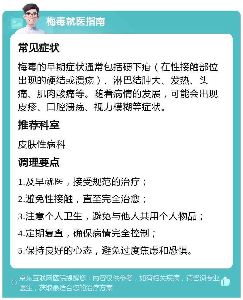 梅毒就医指南 常见症状 梅毒的早期症状通常包括硬下疳（在性接触部位出现的硬结或溃疡）、淋巴结肿大、发热、头痛、肌肉酸痛等。随着病情的发展，可能会出现皮疹、口腔溃疡、视力模糊等症状。 推荐科室 皮肤性病科 调理要点 1.及早就医，接受规范的治疗； 2.避免性接触，直至完全治愈； 3.注意个人卫生，避免与他人共用个人物品； 4.定期复查，确保病情完全控制； 5.保持良好的心态，避免过度焦虑和恐惧。