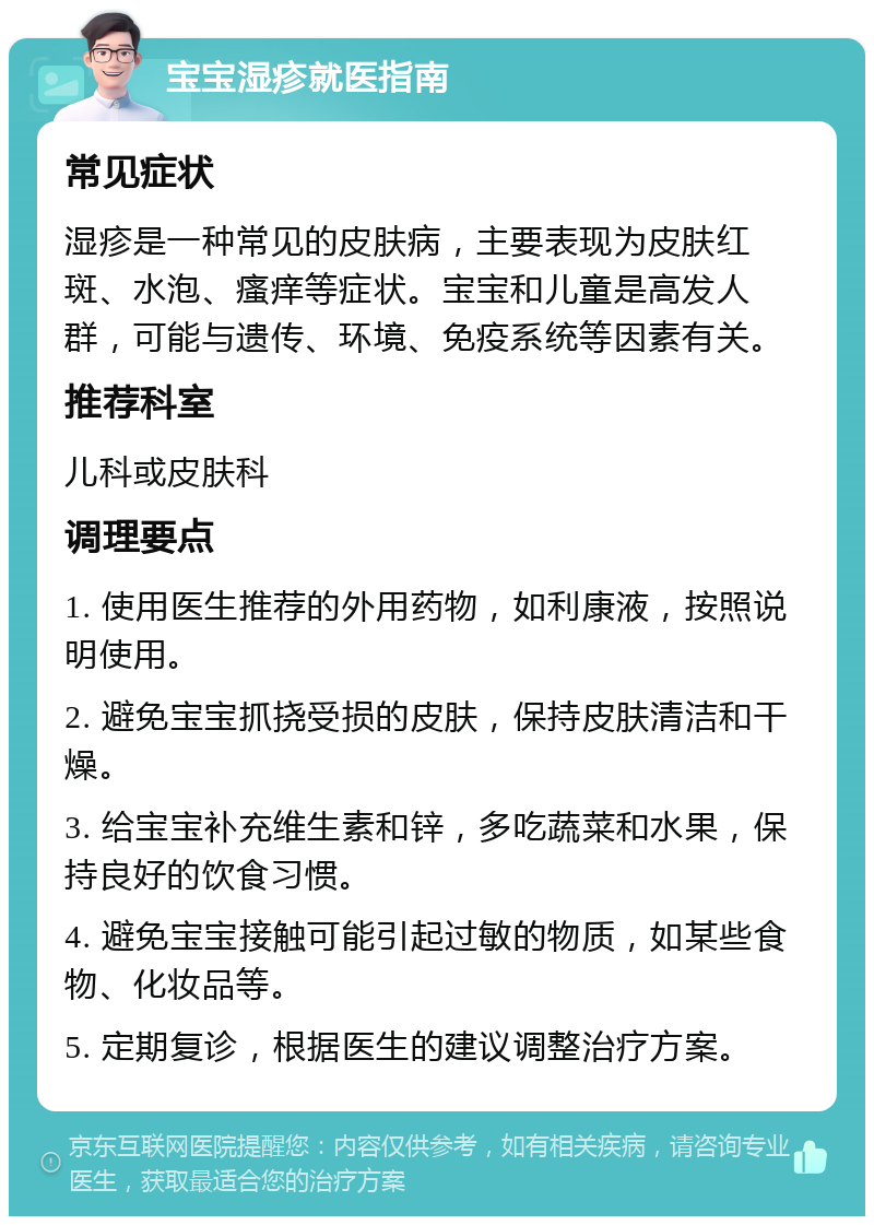 宝宝湿疹就医指南 常见症状 湿疹是一种常见的皮肤病，主要表现为皮肤红斑、水泡、瘙痒等症状。宝宝和儿童是高发人群，可能与遗传、环境、免疫系统等因素有关。 推荐科室 儿科或皮肤科 调理要点 1. 使用医生推荐的外用药物，如利康液，按照说明使用。 2. 避免宝宝抓挠受损的皮肤，保持皮肤清洁和干燥。 3. 给宝宝补充维生素和锌，多吃蔬菜和水果，保持良好的饮食习惯。 4. 避免宝宝接触可能引起过敏的物质，如某些食物、化妆品等。 5. 定期复诊，根据医生的建议调整治疗方案。