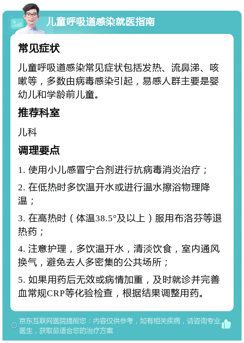 儿童呼吸道感染就医指南 常见症状 儿童呼吸道感染常见症状包括发热、流鼻涕、咳嗽等，多数由病毒感染引起，易感人群主要是婴幼儿和学龄前儿童。 推荐科室 儿科 调理要点 1. 使用小儿感冒宁合剂进行抗病毒消炎治疗； 2. 在低热时多饮温开水或进行温水擦浴物理降温； 3. 在高热时（体温38.5°及以上）服用布洛芬等退热药； 4. 注意护理，多饮温开水，清淡饮食，室内通风换气，避免去人多密集的公共场所； 5. 如果用药后无效或病情加重，及时就诊并完善血常规CRP等化验检查，根据结果调整用药。