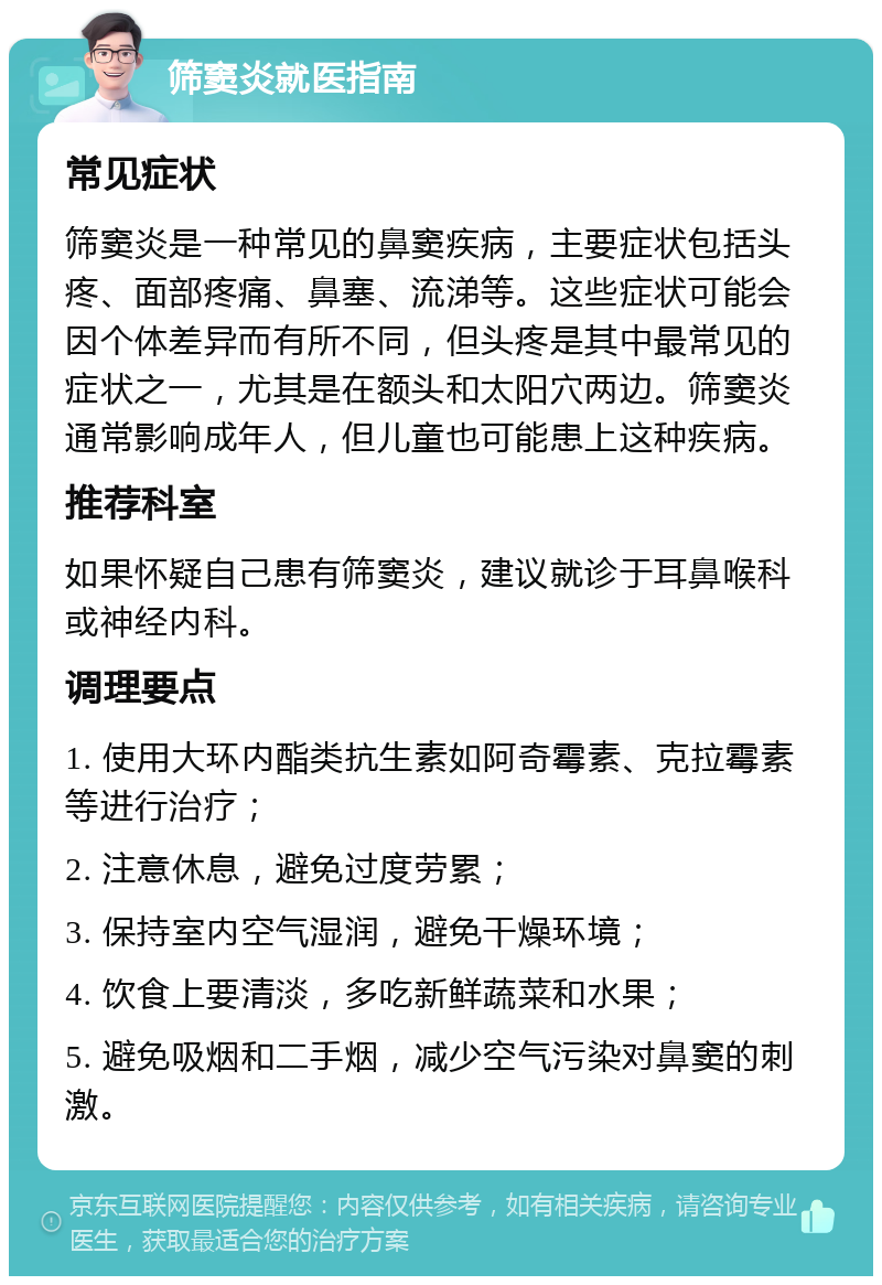 筛窦炎就医指南 常见症状 筛窦炎是一种常见的鼻窦疾病，主要症状包括头疼、面部疼痛、鼻塞、流涕等。这些症状可能会因个体差异而有所不同，但头疼是其中最常见的症状之一，尤其是在额头和太阳穴两边。筛窦炎通常影响成年人，但儿童也可能患上这种疾病。 推荐科室 如果怀疑自己患有筛窦炎，建议就诊于耳鼻喉科或神经内科。 调理要点 1. 使用大环内酯类抗生素如阿奇霉素、克拉霉素等进行治疗； 2. 注意休息，避免过度劳累； 3. 保持室内空气湿润，避免干燥环境； 4. 饮食上要清淡，多吃新鲜蔬菜和水果； 5. 避免吸烟和二手烟，减少空气污染对鼻窦的刺激。