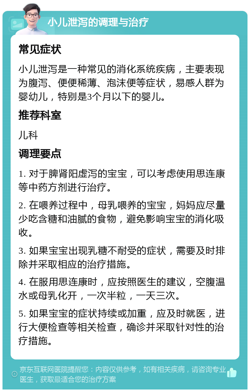 小儿泄泻的调理与治疗 常见症状 小儿泄泻是一种常见的消化系统疾病，主要表现为腹泻、便便稀薄、泡沫便等症状，易感人群为婴幼儿，特别是3个月以下的婴儿。 推荐科室 儿科 调理要点 1. 对于脾肾阳虚泻的宝宝，可以考虑使用思连康等中药方剂进行治疗。 2. 在喂养过程中，母乳喂养的宝宝，妈妈应尽量少吃含糖和油腻的食物，避免影响宝宝的消化吸收。 3. 如果宝宝出现乳糖不耐受的症状，需要及时排除并采取相应的治疗措施。 4. 在服用思连康时，应按照医生的建议，空腹温水或母乳化开，一次半粒，一天三次。 5. 如果宝宝的症状持续或加重，应及时就医，进行大便检查等相关检查，确诊并采取针对性的治疗措施。