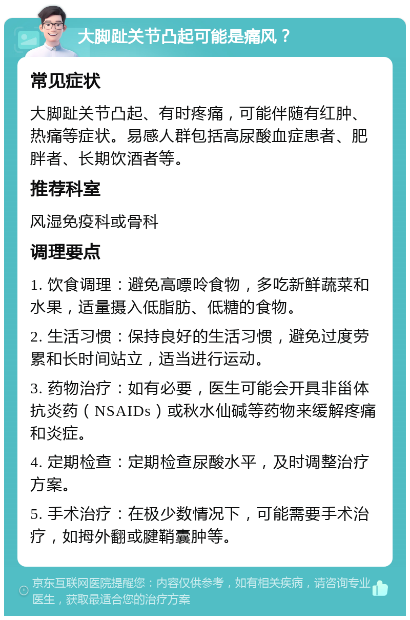 大脚趾关节凸起可能是痛风？ 常见症状 大脚趾关节凸起、有时疼痛，可能伴随有红肿、热痛等症状。易感人群包括高尿酸血症患者、肥胖者、长期饮酒者等。 推荐科室 风湿免疫科或骨科 调理要点 1. 饮食调理：避免高嘌呤食物，多吃新鲜蔬菜和水果，适量摄入低脂肪、低糖的食物。 2. 生活习惯：保持良好的生活习惯，避免过度劳累和长时间站立，适当进行运动。 3. 药物治疗：如有必要，医生可能会开具非甾体抗炎药（NSAIDs）或秋水仙碱等药物来缓解疼痛和炎症。 4. 定期检查：定期检查尿酸水平，及时调整治疗方案。 5. 手术治疗：在极少数情况下，可能需要手术治疗，如拇外翻或腱鞘囊肿等。