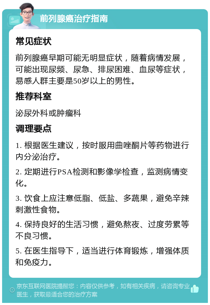 前列腺癌治疗指南 常见症状 前列腺癌早期可能无明显症状，随着病情发展，可能出现尿频、尿急、排尿困难、血尿等症状，易感人群主要是50岁以上的男性。 推荐科室 泌尿外科或肿瘤科 调理要点 1. 根据医生建议，按时服用曲唑酮片等药物进行内分泌治疗。 2. 定期进行PSA检测和影像学检查，监测病情变化。 3. 饮食上应注意低脂、低盐、多蔬果，避免辛辣刺激性食物。 4. 保持良好的生活习惯，避免熬夜、过度劳累等不良习惯。 5. 在医生指导下，适当进行体育锻炼，增强体质和免疫力。