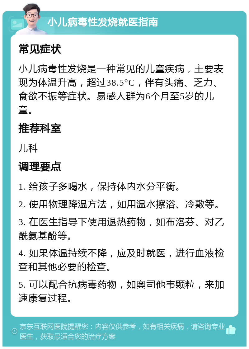 小儿病毒性发烧就医指南 常见症状 小儿病毒性发烧是一种常见的儿童疾病，主要表现为体温升高，超过38.5°C，伴有头痛、乏力、食欲不振等症状。易感人群为6个月至5岁的儿童。 推荐科室 儿科 调理要点 1. 给孩子多喝水，保持体内水分平衡。 2. 使用物理降温方法，如用温水擦浴、冷敷等。 3. 在医生指导下使用退热药物，如布洛芬、对乙酰氨基酚等。 4. 如果体温持续不降，应及时就医，进行血液检查和其他必要的检查。 5. 可以配合抗病毒药物，如奥司他韦颗粒，来加速康复过程。