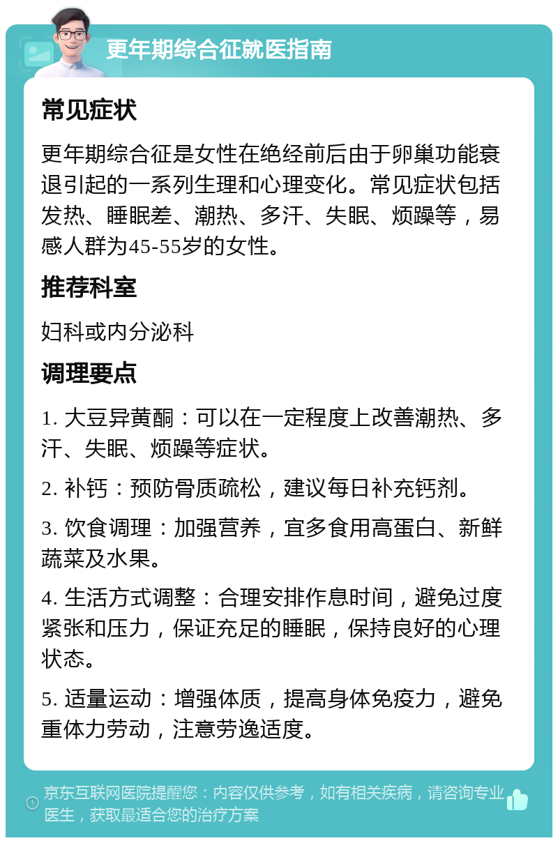 更年期综合征就医指南 常见症状 更年期综合征是女性在绝经前后由于卵巢功能衰退引起的一系列生理和心理变化。常见症状包括发热、睡眠差、潮热、多汗、失眠、烦躁等，易感人群为45-55岁的女性。 推荐科室 妇科或内分泌科 调理要点 1. 大豆异黄酮：可以在一定程度上改善潮热、多汗、失眠、烦躁等症状。 2. 补钙：预防骨质疏松，建议每日补充钙剂。 3. 饮食调理：加强营养，宜多食用高蛋白、新鲜蔬菜及水果。 4. 生活方式调整：合理安排作息时间，避免过度紧张和压力，保证充足的睡眠，保持良好的心理状态。 5. 适量运动：增强体质，提高身体免疫力，避免重体力劳动，注意劳逸适度。