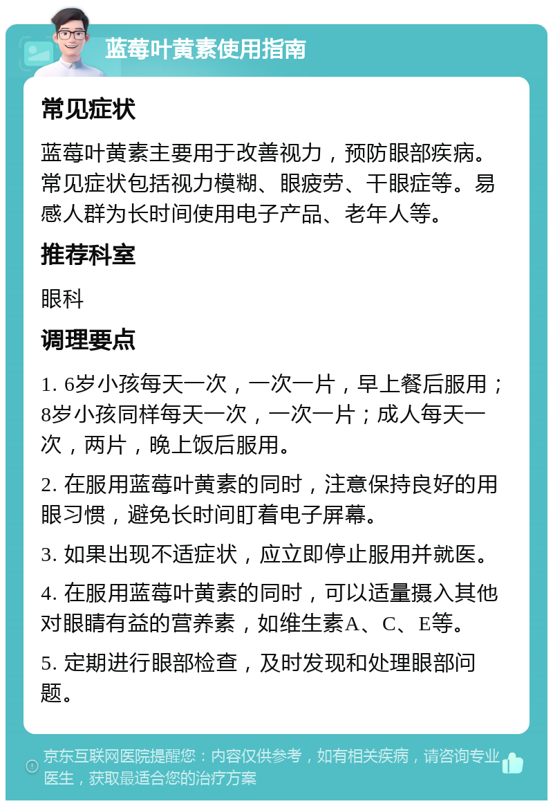 蓝莓叶黄素使用指南 常见症状 蓝莓叶黄素主要用于改善视力，预防眼部疾病。常见症状包括视力模糊、眼疲劳、干眼症等。易感人群为长时间使用电子产品、老年人等。 推荐科室 眼科 调理要点 1. 6岁小孩每天一次，一次一片，早上餐后服用；8岁小孩同样每天一次，一次一片；成人每天一次，两片，晚上饭后服用。 2. 在服用蓝莓叶黄素的同时，注意保持良好的用眼习惯，避免长时间盯着电子屏幕。 3. 如果出现不适症状，应立即停止服用并就医。 4. 在服用蓝莓叶黄素的同时，可以适量摄入其他对眼睛有益的营养素，如维生素A、C、E等。 5. 定期进行眼部检查，及时发现和处理眼部问题。