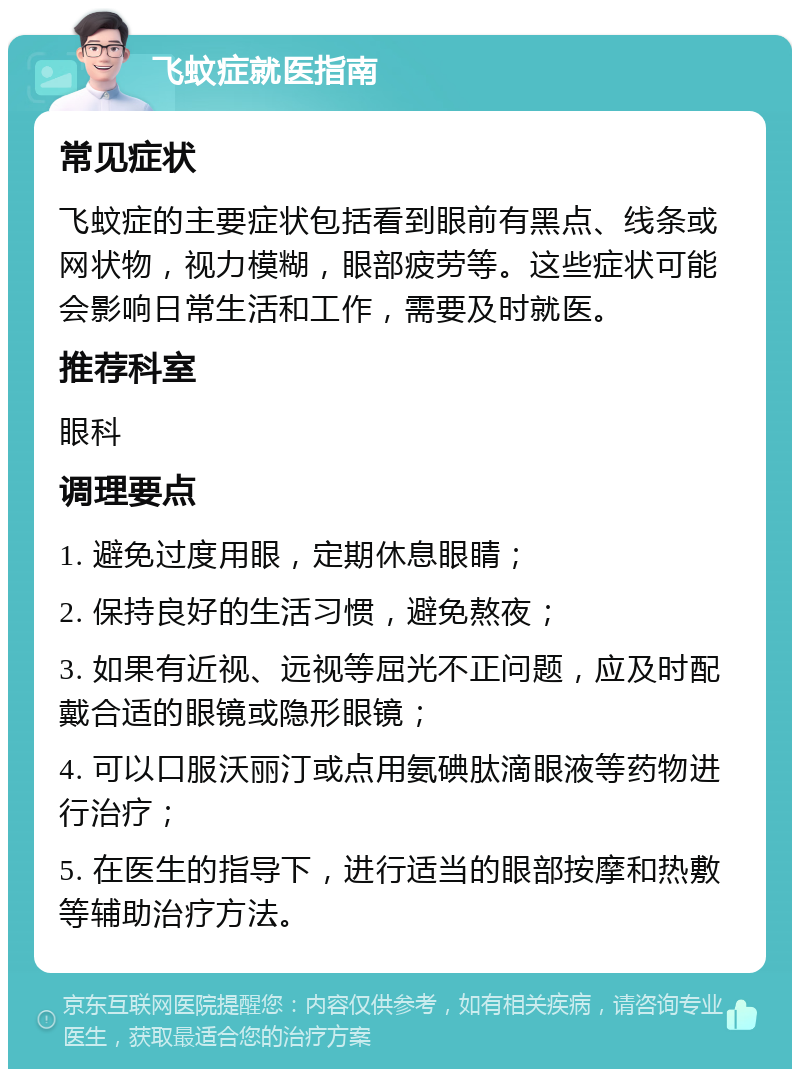 飞蚊症就医指南 常见症状 飞蚊症的主要症状包括看到眼前有黑点、线条或网状物，视力模糊，眼部疲劳等。这些症状可能会影响日常生活和工作，需要及时就医。 推荐科室 眼科 调理要点 1. 避免过度用眼，定期休息眼睛； 2. 保持良好的生活习惯，避免熬夜； 3. 如果有近视、远视等屈光不正问题，应及时配戴合适的眼镜或隐形眼镜； 4. 可以口服沃丽汀或点用氨碘肽滴眼液等药物进行治疗； 5. 在医生的指导下，进行适当的眼部按摩和热敷等辅助治疗方法。