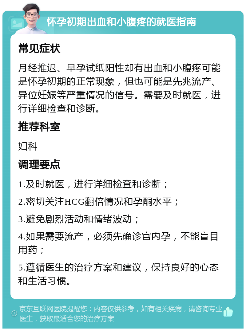 怀孕初期出血和小腹疼的就医指南 常见症状 月经推迟、早孕试纸阳性却有出血和小腹疼可能是怀孕初期的正常现象，但也可能是先兆流产、异位妊娠等严重情况的信号。需要及时就医，进行详细检查和诊断。 推荐科室 妇科 调理要点 1.及时就医，进行详细检查和诊断； 2.密切关注HCG翻倍情况和孕酮水平； 3.避免剧烈活动和情绪波动； 4.如果需要流产，必须先确诊宫内孕，不能盲目用药； 5.遵循医生的治疗方案和建议，保持良好的心态和生活习惯。