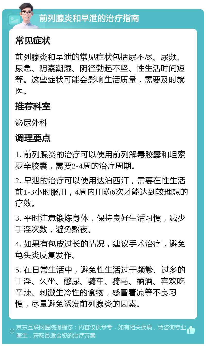 前列腺炎和早泄的治疗指南 常见症状 前列腺炎和早泄的常见症状包括尿不尽、尿频、尿急、阴囊潮湿、阴径勃起不坚、性生活时间短等。这些症状可能会影响生活质量，需要及时就医。 推荐科室 泌尿外科 调理要点 1. 前列腺炎的治疗可以使用前列解毒胶囊和坦索罗辛胶囊，需要2-4周的治疗周期。 2. 早泄的治疗可以使用达泊西汀，需要在性生活前1-3小时服用，4周内用药6次才能达到较理想的疗效。 3. 平时注意锻炼身体，保持良好生活习惯，减少手淫次数，避免熬夜。 4. 如果有包皮过长的情况，建议手术治疗，避免龟头炎反复发作。 5. 在日常生活中，避免性生活过于频繁、过多的手淫、久坐、憋尿、骑车、骑马、酗酒、喜欢吃辛辣、刺激生冷性的食物，感冒着凉等不良习惯，尽量避免诱发前列腺炎的因素。