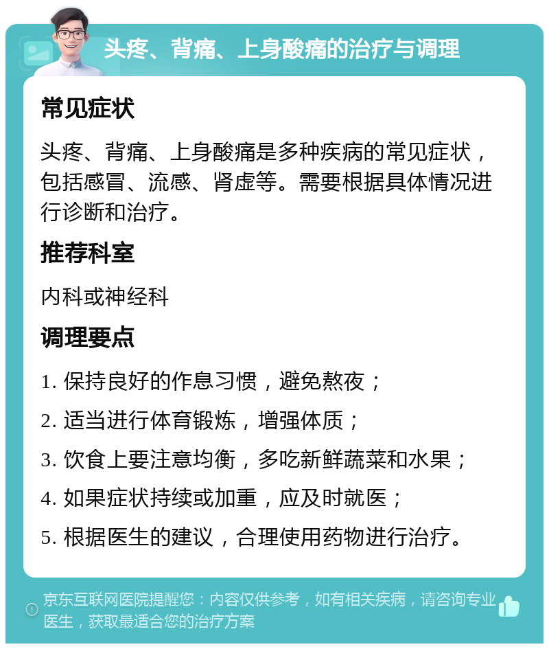 头疼、背痛、上身酸痛的治疗与调理 常见症状 头疼、背痛、上身酸痛是多种疾病的常见症状，包括感冒、流感、肾虚等。需要根据具体情况进行诊断和治疗。 推荐科室 内科或神经科 调理要点 1. 保持良好的作息习惯，避免熬夜； 2. 适当进行体育锻炼，增强体质； 3. 饮食上要注意均衡，多吃新鲜蔬菜和水果； 4. 如果症状持续或加重，应及时就医； 5. 根据医生的建议，合理使用药物进行治疗。