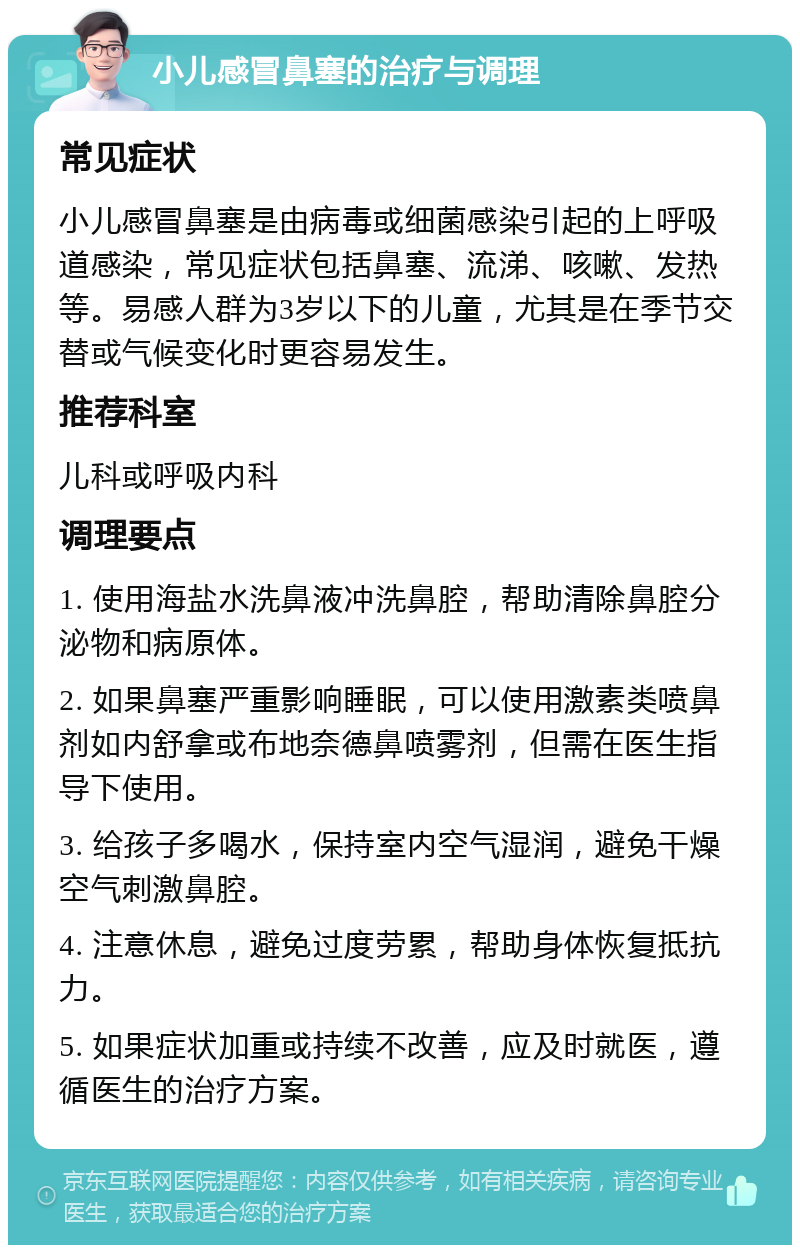 小儿感冒鼻塞的治疗与调理 常见症状 小儿感冒鼻塞是由病毒或细菌感染引起的上呼吸道感染，常见症状包括鼻塞、流涕、咳嗽、发热等。易感人群为3岁以下的儿童，尤其是在季节交替或气候变化时更容易发生。 推荐科室 儿科或呼吸内科 调理要点 1. 使用海盐水洗鼻液冲洗鼻腔，帮助清除鼻腔分泌物和病原体。 2. 如果鼻塞严重影响睡眠，可以使用激素类喷鼻剂如内舒拿或布地奈德鼻喷雾剂，但需在医生指导下使用。 3. 给孩子多喝水，保持室内空气湿润，避免干燥空气刺激鼻腔。 4. 注意休息，避免过度劳累，帮助身体恢复抵抗力。 5. 如果症状加重或持续不改善，应及时就医，遵循医生的治疗方案。