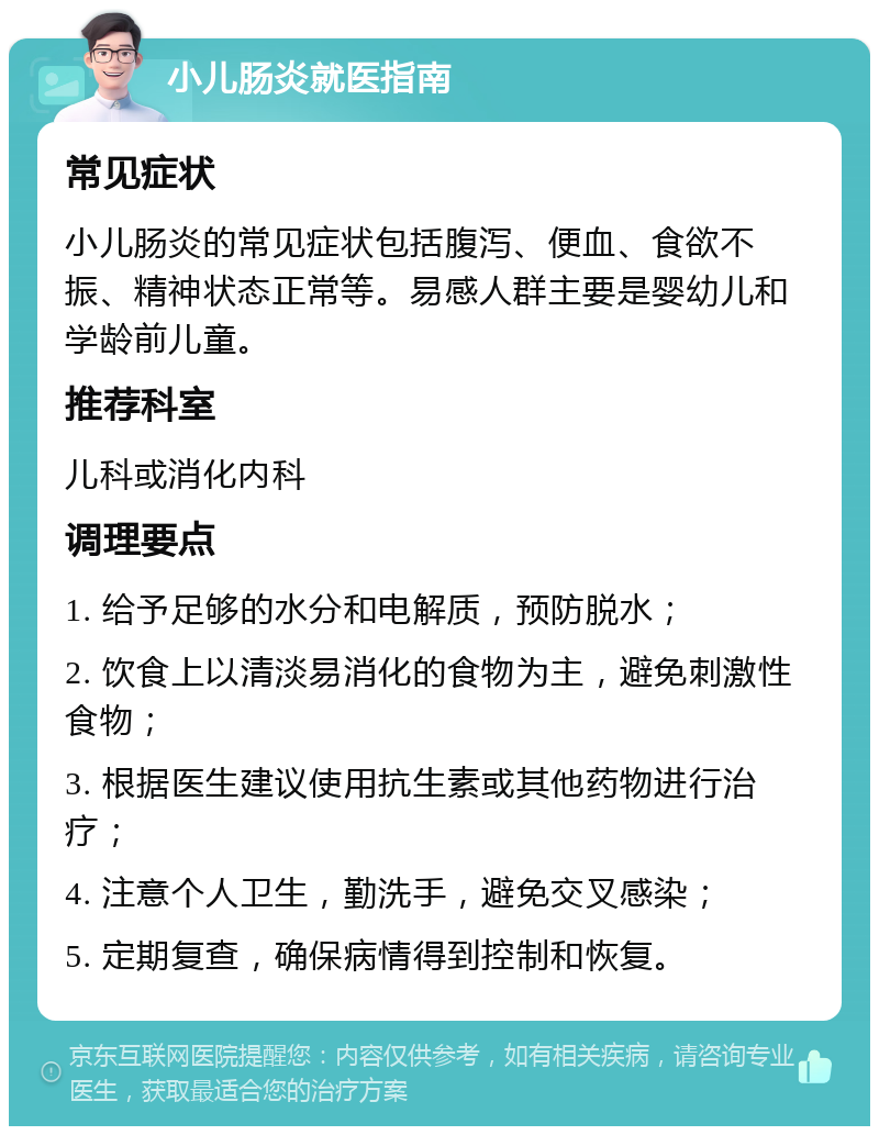 小儿肠炎就医指南 常见症状 小儿肠炎的常见症状包括腹泻、便血、食欲不振、精神状态正常等。易感人群主要是婴幼儿和学龄前儿童。 推荐科室 儿科或消化内科 调理要点 1. 给予足够的水分和电解质，预防脱水； 2. 饮食上以清淡易消化的食物为主，避免刺激性食物； 3. 根据医生建议使用抗生素或其他药物进行治疗； 4. 注意个人卫生，勤洗手，避免交叉感染； 5. 定期复查，确保病情得到控制和恢复。