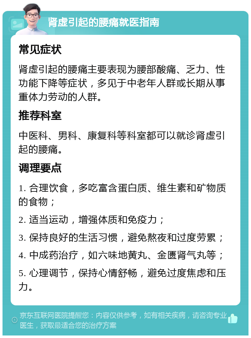 肾虚引起的腰痛就医指南 常见症状 肾虚引起的腰痛主要表现为腰部酸痛、乏力、性功能下降等症状，多见于中老年人群或长期从事重体力劳动的人群。 推荐科室 中医科、男科、康复科等科室都可以就诊肾虚引起的腰痛。 调理要点 1. 合理饮食，多吃富含蛋白质、维生素和矿物质的食物； 2. 适当运动，增强体质和免疫力； 3. 保持良好的生活习惯，避免熬夜和过度劳累； 4. 中成药治疗，如六味地黄丸、金匮肾气丸等； 5. 心理调节，保持心情舒畅，避免过度焦虑和压力。