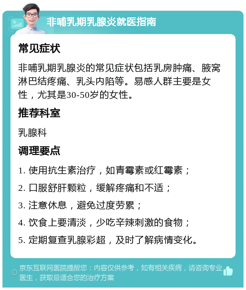 非哺乳期乳腺炎就医指南 常见症状 非哺乳期乳腺炎的常见症状包括乳房肿痛、腋窝淋巴结疼痛、乳头内陷等。易感人群主要是女性，尤其是30-50岁的女性。 推荐科室 乳腺科 调理要点 1. 使用抗生素治疗，如青霉素或红霉素； 2. 口服舒肝颗粒，缓解疼痛和不适； 3. 注意休息，避免过度劳累； 4. 饮食上要清淡，少吃辛辣刺激的食物； 5. 定期复查乳腺彩超，及时了解病情变化。