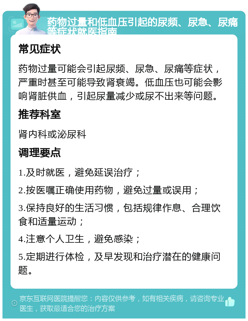 药物过量和低血压引起的尿频、尿急、尿痛等症状就医指南 常见症状 药物过量可能会引起尿频、尿急、尿痛等症状，严重时甚至可能导致肾衰竭。低血压也可能会影响肾脏供血，引起尿量减少或尿不出来等问题。 推荐科室 肾内科或泌尿科 调理要点 1.及时就医，避免延误治疗； 2.按医嘱正确使用药物，避免过量或误用； 3.保持良好的生活习惯，包括规律作息、合理饮食和适量运动； 4.注意个人卫生，避免感染； 5.定期进行体检，及早发现和治疗潜在的健康问题。