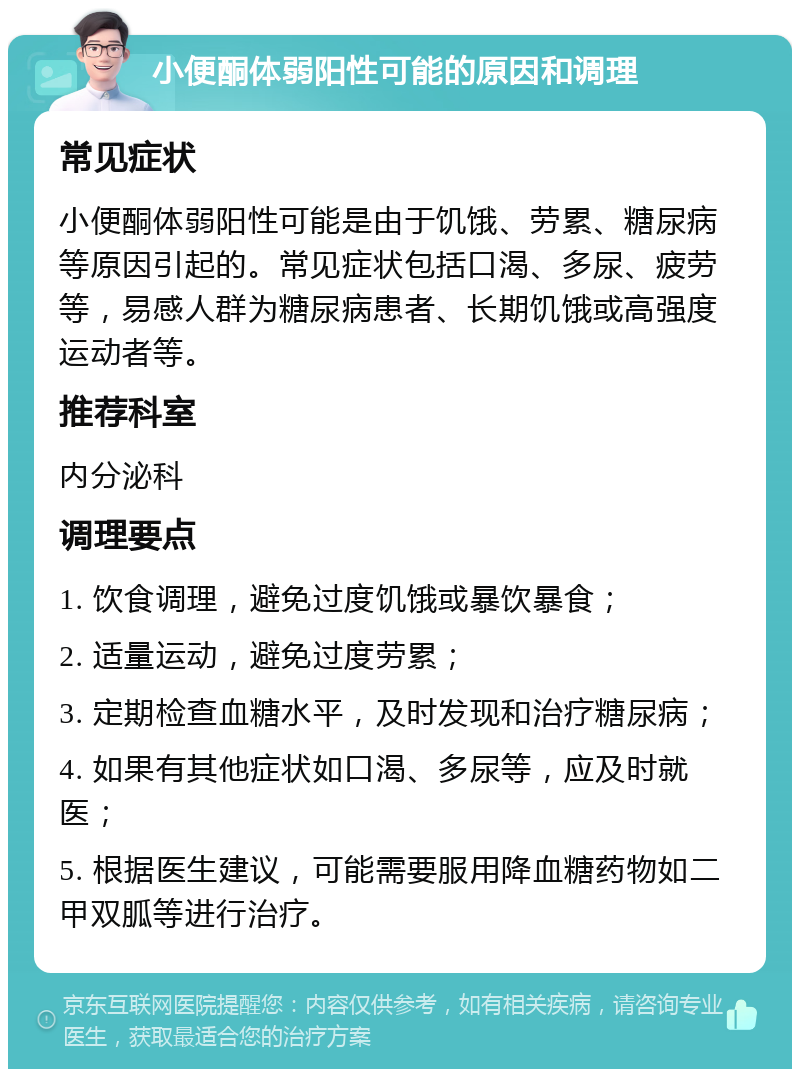 小便酮体弱阳性可能的原因和调理 常见症状 小便酮体弱阳性可能是由于饥饿、劳累、糖尿病等原因引起的。常见症状包括口渴、多尿、疲劳等，易感人群为糖尿病患者、长期饥饿或高强度运动者等。 推荐科室 内分泌科 调理要点 1. 饮食调理，避免过度饥饿或暴饮暴食； 2. 适量运动，避免过度劳累； 3. 定期检查血糖水平，及时发现和治疗糖尿病； 4. 如果有其他症状如口渴、多尿等，应及时就医； 5. 根据医生建议，可能需要服用降血糖药物如二甲双胍等进行治疗。