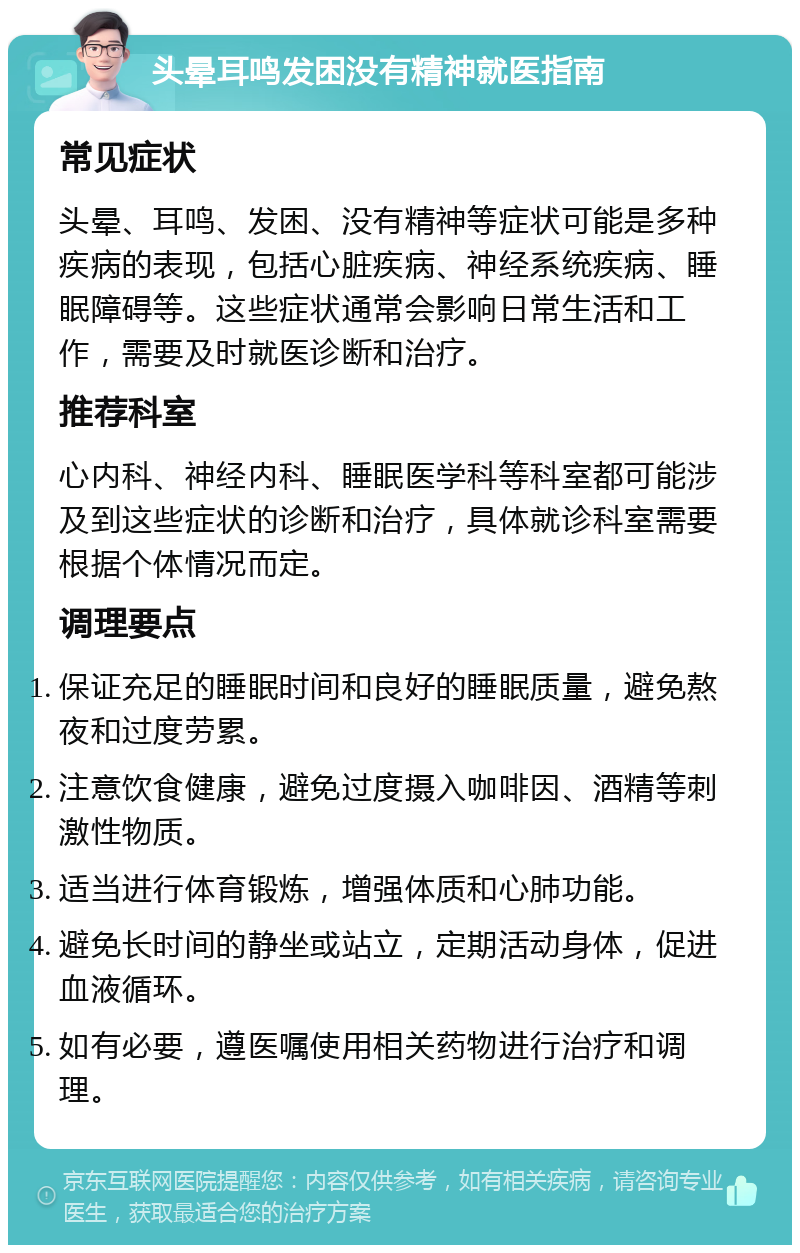 头晕耳鸣发困没有精神就医指南 常见症状 头晕、耳鸣、发困、没有精神等症状可能是多种疾病的表现，包括心脏疾病、神经系统疾病、睡眠障碍等。这些症状通常会影响日常生活和工作，需要及时就医诊断和治疗。 推荐科室 心内科、神经内科、睡眠医学科等科室都可能涉及到这些症状的诊断和治疗，具体就诊科室需要根据个体情况而定。 调理要点 保证充足的睡眠时间和良好的睡眠质量，避免熬夜和过度劳累。 注意饮食健康，避免过度摄入咖啡因、酒精等刺激性物质。 适当进行体育锻炼，增强体质和心肺功能。 避免长时间的静坐或站立，定期活动身体，促进血液循环。 如有必要，遵医嘱使用相关药物进行治疗和调理。