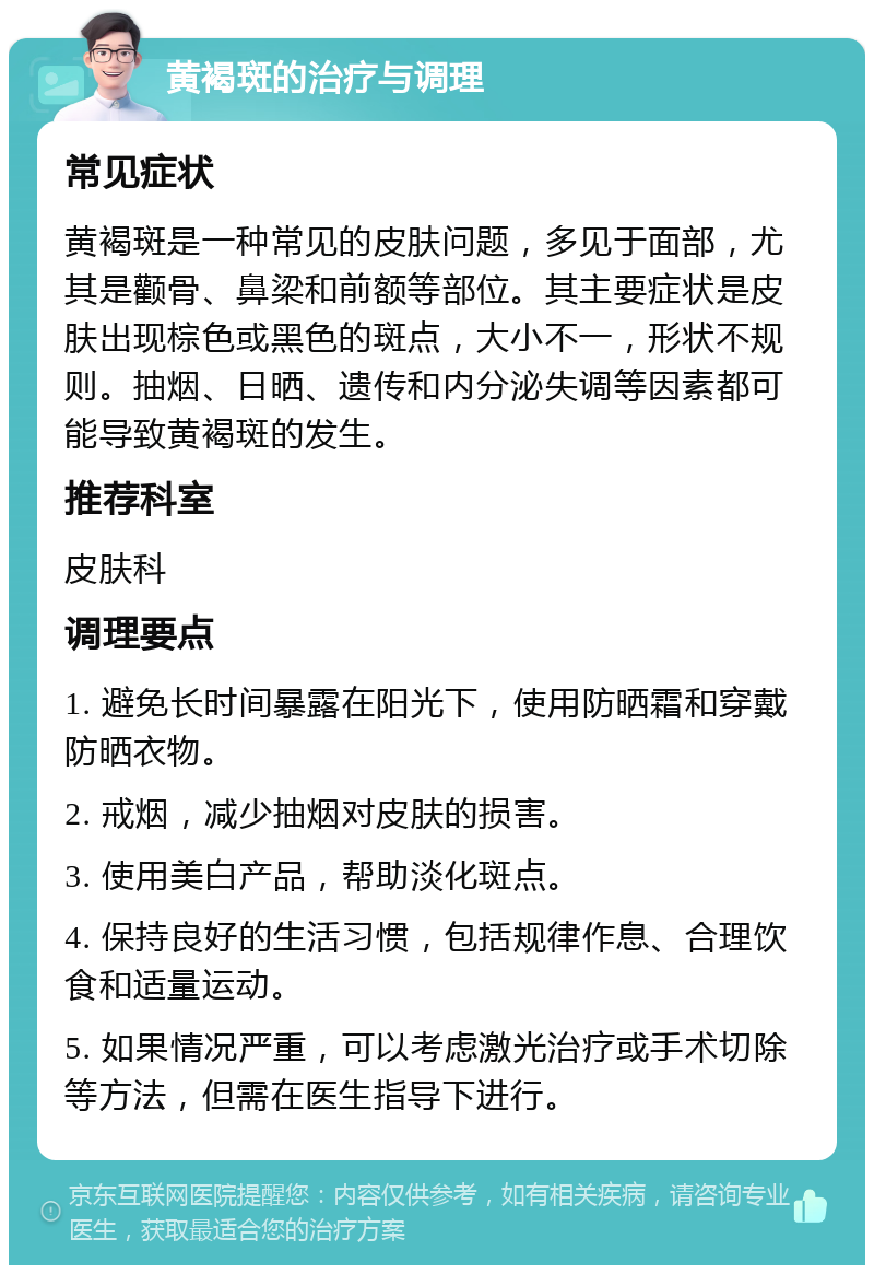 黄褐斑的治疗与调理 常见症状 黄褐斑是一种常见的皮肤问题，多见于面部，尤其是颧骨、鼻梁和前额等部位。其主要症状是皮肤出现棕色或黑色的斑点，大小不一，形状不规则。抽烟、日晒、遗传和内分泌失调等因素都可能导致黄褐斑的发生。 推荐科室 皮肤科 调理要点 1. 避免长时间暴露在阳光下，使用防晒霜和穿戴防晒衣物。 2. 戒烟，减少抽烟对皮肤的损害。 3. 使用美白产品，帮助淡化斑点。 4. 保持良好的生活习惯，包括规律作息、合理饮食和适量运动。 5. 如果情况严重，可以考虑激光治疗或手术切除等方法，但需在医生指导下进行。