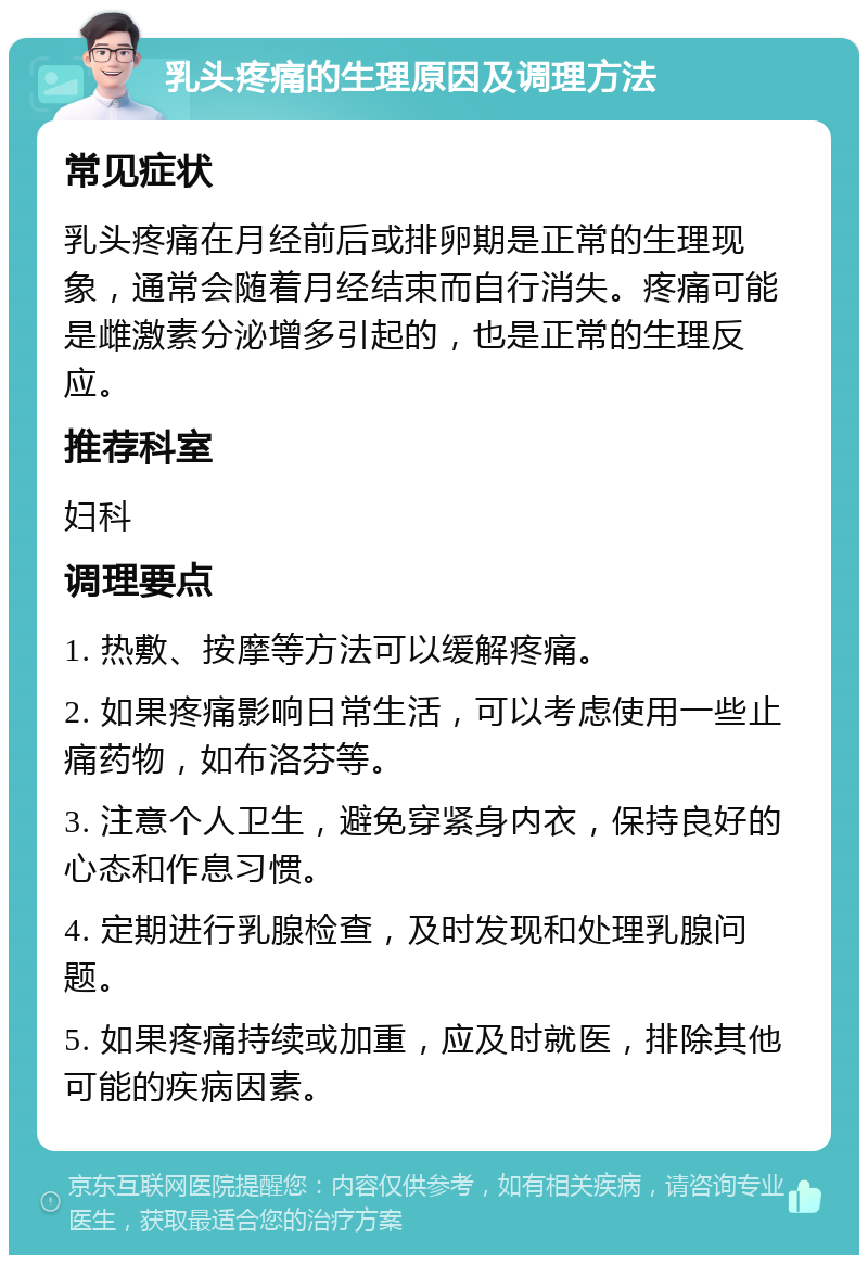 乳头疼痛的生理原因及调理方法 常见症状 乳头疼痛在月经前后或排卵期是正常的生理现象，通常会随着月经结束而自行消失。疼痛可能是雌激素分泌增多引起的，也是正常的生理反应。 推荐科室 妇科 调理要点 1. 热敷、按摩等方法可以缓解疼痛。 2. 如果疼痛影响日常生活，可以考虑使用一些止痛药物，如布洛芬等。 3. 注意个人卫生，避免穿紧身内衣，保持良好的心态和作息习惯。 4. 定期进行乳腺检查，及时发现和处理乳腺问题。 5. 如果疼痛持续或加重，应及时就医，排除其他可能的疾病因素。