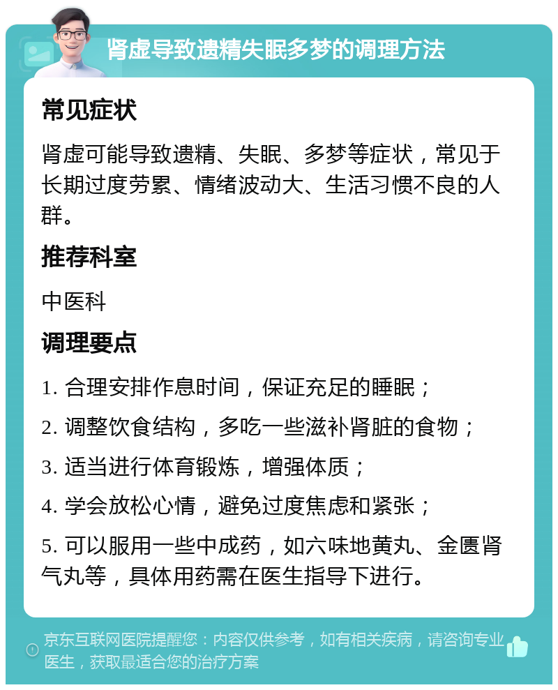 肾虚导致遗精失眠多梦的调理方法 常见症状 肾虚可能导致遗精、失眠、多梦等症状，常见于长期过度劳累、情绪波动大、生活习惯不良的人群。 推荐科室 中医科 调理要点 1. 合理安排作息时间，保证充足的睡眠； 2. 调整饮食结构，多吃一些滋补肾脏的食物； 3. 适当进行体育锻炼，增强体质； 4. 学会放松心情，避免过度焦虑和紧张； 5. 可以服用一些中成药，如六味地黄丸、金匮肾气丸等，具体用药需在医生指导下进行。