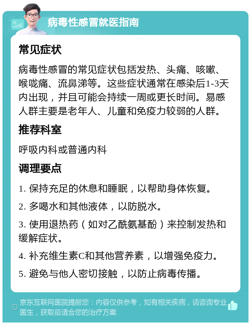 病毒性感冒就医指南 常见症状 病毒性感冒的常见症状包括发热、头痛、咳嗽、喉咙痛、流鼻涕等。这些症状通常在感染后1-3天内出现，并且可能会持续一周或更长时间。易感人群主要是老年人、儿童和免疫力较弱的人群。 推荐科室 呼吸内科或普通内科 调理要点 1. 保持充足的休息和睡眠，以帮助身体恢复。 2. 多喝水和其他液体，以防脱水。 3. 使用退热药（如对乙酰氨基酚）来控制发热和缓解症状。 4. 补充维生素C和其他营养素，以增强免疫力。 5. 避免与他人密切接触，以防止病毒传播。