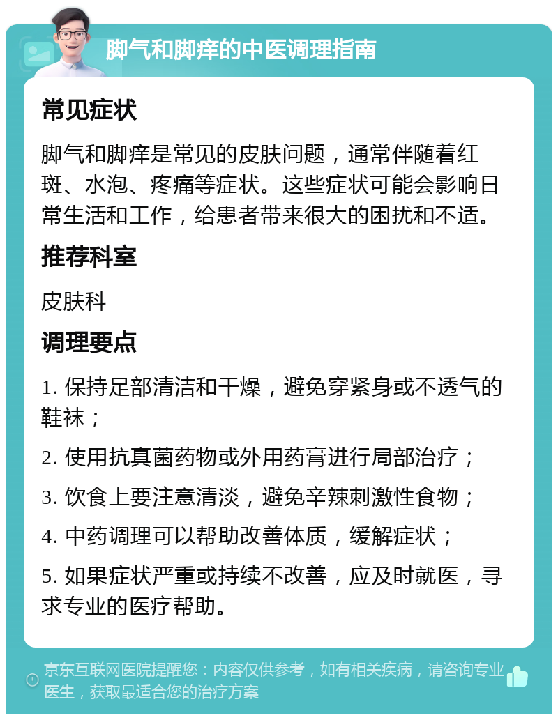 脚气和脚痒的中医调理指南 常见症状 脚气和脚痒是常见的皮肤问题，通常伴随着红斑、水泡、疼痛等症状。这些症状可能会影响日常生活和工作，给患者带来很大的困扰和不适。 推荐科室 皮肤科 调理要点 1. 保持足部清洁和干燥，避免穿紧身或不透气的鞋袜； 2. 使用抗真菌药物或外用药膏进行局部治疗； 3. 饮食上要注意清淡，避免辛辣刺激性食物； 4. 中药调理可以帮助改善体质，缓解症状； 5. 如果症状严重或持续不改善，应及时就医，寻求专业的医疗帮助。