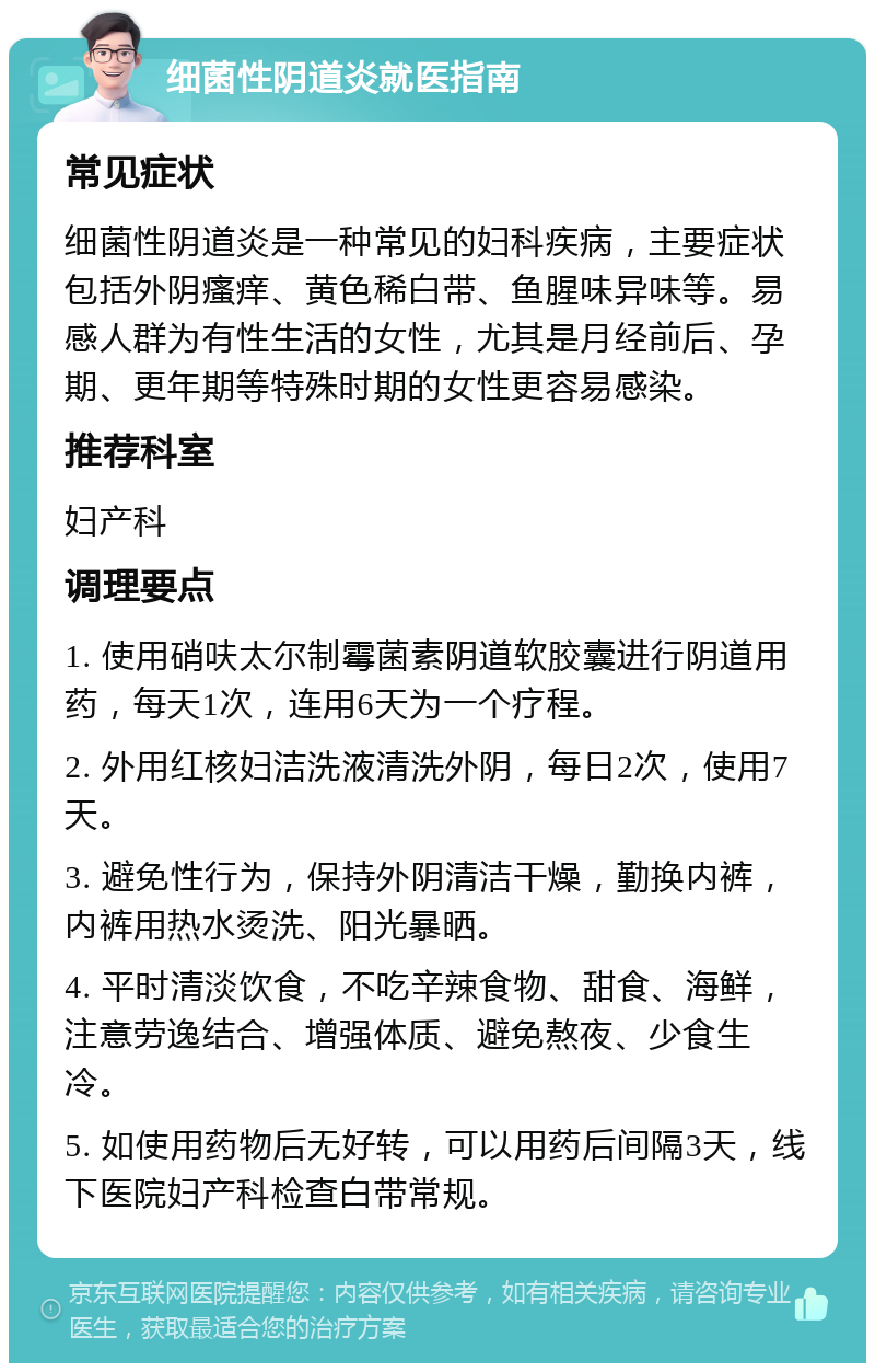 细菌性阴道炎就医指南 常见症状 细菌性阴道炎是一种常见的妇科疾病，主要症状包括外阴瘙痒、黄色稀白带、鱼腥味异味等。易感人群为有性生活的女性，尤其是月经前后、孕期、更年期等特殊时期的女性更容易感染。 推荐科室 妇产科 调理要点 1. 使用硝呋太尔制霉菌素阴道软胶囊进行阴道用药，每天1次，连用6天为一个疗程。 2. 外用红核妇洁洗液清洗外阴，每日2次，使用7天。 3. 避免性行为，保持外阴清洁干燥，勤换内裤，内裤用热水烫洗、阳光暴晒。 4. 平时清淡饮食，不吃辛辣食物、甜食、海鲜，注意劳逸结合、增强体质、避免熬夜、少食生冷。 5. 如使用药物后无好转，可以用药后间隔3天，线下医院妇产科检查白带常规。