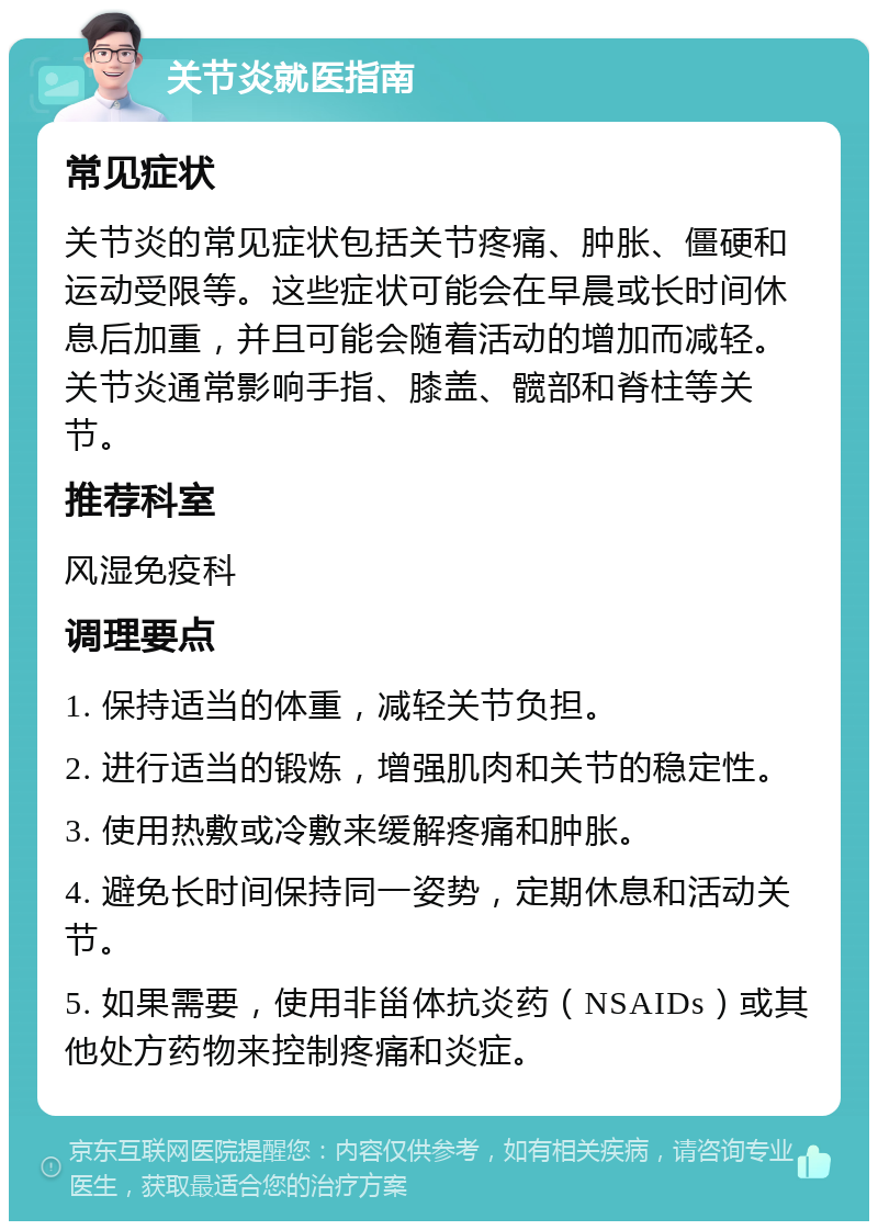 关节炎就医指南 常见症状 关节炎的常见症状包括关节疼痛、肿胀、僵硬和运动受限等。这些症状可能会在早晨或长时间休息后加重，并且可能会随着活动的增加而减轻。关节炎通常影响手指、膝盖、髋部和脊柱等关节。 推荐科室 风湿免疫科 调理要点 1. 保持适当的体重，减轻关节负担。 2. 进行适当的锻炼，增强肌肉和关节的稳定性。 3. 使用热敷或冷敷来缓解疼痛和肿胀。 4. 避免长时间保持同一姿势，定期休息和活动关节。 5. 如果需要，使用非甾体抗炎药（NSAIDs）或其他处方药物来控制疼痛和炎症。