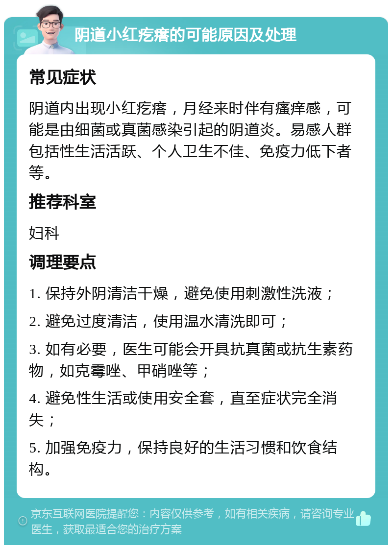 阴道小红疙瘩的可能原因及处理 常见症状 阴道内出现小红疙瘩，月经来时伴有瘙痒感，可能是由细菌或真菌感染引起的阴道炎。易感人群包括性生活活跃、个人卫生不佳、免疫力低下者等。 推荐科室 妇科 调理要点 1. 保持外阴清洁干燥，避免使用刺激性洗液； 2. 避免过度清洁，使用温水清洗即可； 3. 如有必要，医生可能会开具抗真菌或抗生素药物，如克霉唑、甲硝唑等； 4. 避免性生活或使用安全套，直至症状完全消失； 5. 加强免疫力，保持良好的生活习惯和饮食结构。