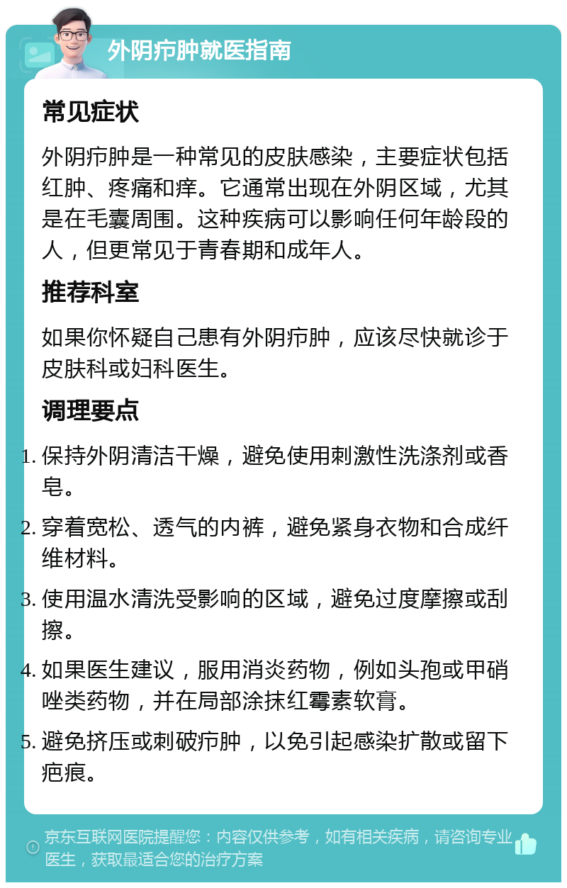 外阴疖肿就医指南 常见症状 外阴疖肿是一种常见的皮肤感染，主要症状包括红肿、疼痛和痒。它通常出现在外阴区域，尤其是在毛囊周围。这种疾病可以影响任何年龄段的人，但更常见于青春期和成年人。 推荐科室 如果你怀疑自己患有外阴疖肿，应该尽快就诊于皮肤科或妇科医生。 调理要点 保持外阴清洁干燥，避免使用刺激性洗涤剂或香皂。 穿着宽松、透气的内裤，避免紧身衣物和合成纤维材料。 使用温水清洗受影响的区域，避免过度摩擦或刮擦。 如果医生建议，服用消炎药物，例如头孢或甲硝唑类药物，并在局部涂抹红霉素软膏。 避免挤压或刺破疖肿，以免引起感染扩散或留下疤痕。