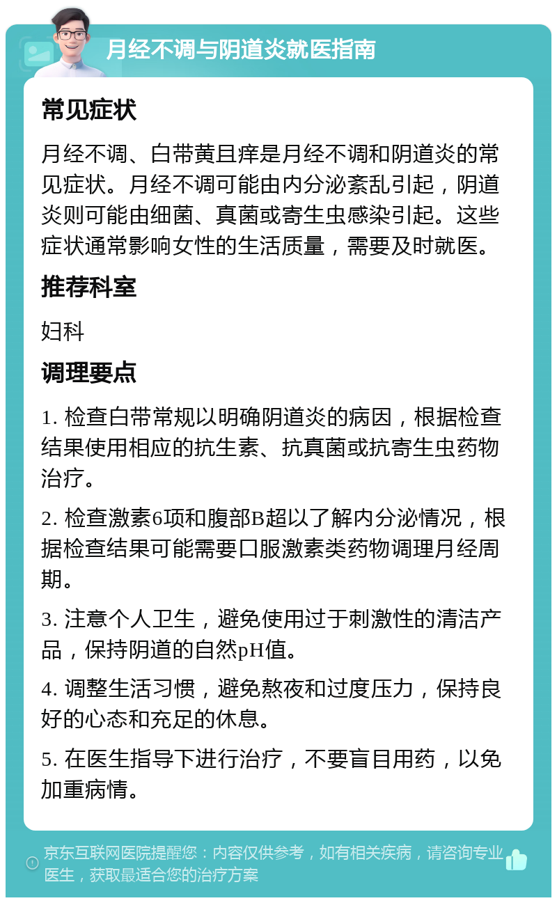 月经不调与阴道炎就医指南 常见症状 月经不调、白带黄且痒是月经不调和阴道炎的常见症状。月经不调可能由内分泌紊乱引起，阴道炎则可能由细菌、真菌或寄生虫感染引起。这些症状通常影响女性的生活质量，需要及时就医。 推荐科室 妇科 调理要点 1. 检查白带常规以明确阴道炎的病因，根据检查结果使用相应的抗生素、抗真菌或抗寄生虫药物治疗。 2. 检查激素6项和腹部B超以了解内分泌情况，根据检查结果可能需要口服激素类药物调理月经周期。 3. 注意个人卫生，避免使用过于刺激性的清洁产品，保持阴道的自然pH值。 4. 调整生活习惯，避免熬夜和过度压力，保持良好的心态和充足的休息。 5. 在医生指导下进行治疗，不要盲目用药，以免加重病情。