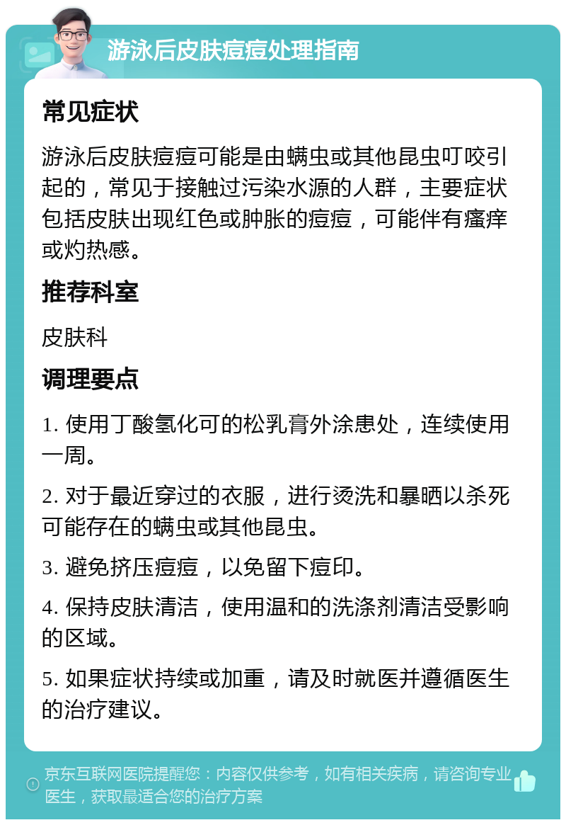 游泳后皮肤痘痘处理指南 常见症状 游泳后皮肤痘痘可能是由螨虫或其他昆虫叮咬引起的，常见于接触过污染水源的人群，主要症状包括皮肤出现红色或肿胀的痘痘，可能伴有瘙痒或灼热感。 推荐科室 皮肤科 调理要点 1. 使用丁酸氢化可的松乳膏外涂患处，连续使用一周。 2. 对于最近穿过的衣服，进行烫洗和暴晒以杀死可能存在的螨虫或其他昆虫。 3. 避免挤压痘痘，以免留下痘印。 4. 保持皮肤清洁，使用温和的洗涤剂清洁受影响的区域。 5. 如果症状持续或加重，请及时就医并遵循医生的治疗建议。