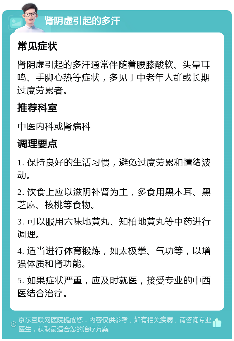 肾阴虚引起的多汗 常见症状 肾阴虚引起的多汗通常伴随着腰膝酸软、头晕耳鸣、手脚心热等症状，多见于中老年人群或长期过度劳累者。 推荐科室 中医内科或肾病科 调理要点 1. 保持良好的生活习惯，避免过度劳累和情绪波动。 2. 饮食上应以滋阴补肾为主，多食用黑木耳、黑芝麻、核桃等食物。 3. 可以服用六味地黄丸、知柏地黄丸等中药进行调理。 4. 适当进行体育锻炼，如太极拳、气功等，以增强体质和肾功能。 5. 如果症状严重，应及时就医，接受专业的中西医结合治疗。