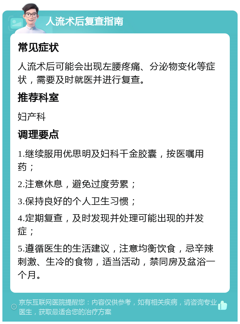 人流术后复查指南 常见症状 人流术后可能会出现左腰疼痛、分泌物变化等症状，需要及时就医并进行复查。 推荐科室 妇产科 调理要点 1.继续服用优思明及妇科千金胶囊，按医嘱用药； 2.注意休息，避免过度劳累； 3.保持良好的个人卫生习惯； 4.定期复查，及时发现并处理可能出现的并发症； 5.遵循医生的生活建议，注意均衡饮食，忌辛辣刺激、生冷的食物，适当活动，禁同房及盆浴一个月。