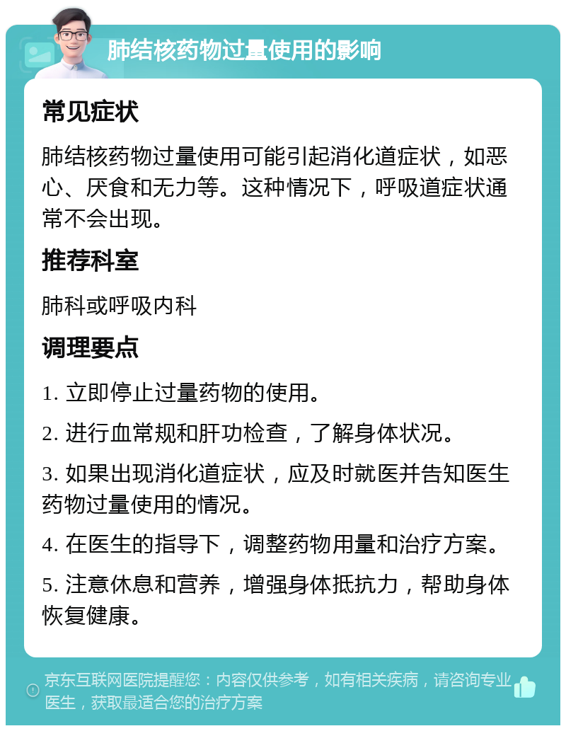 肺结核药物过量使用的影响 常见症状 肺结核药物过量使用可能引起消化道症状，如恶心、厌食和无力等。这种情况下，呼吸道症状通常不会出现。 推荐科室 肺科或呼吸内科 调理要点 1. 立即停止过量药物的使用。 2. 进行血常规和肝功检查，了解身体状况。 3. 如果出现消化道症状，应及时就医并告知医生药物过量使用的情况。 4. 在医生的指导下，调整药物用量和治疗方案。 5. 注意休息和营养，增强身体抵抗力，帮助身体恢复健康。